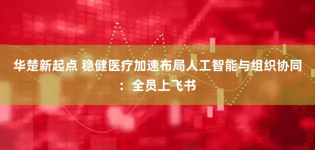 华楚新起点 稳健医疗加速布局人工智能与组织协同：全员上飞书
