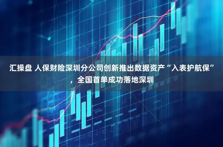 汇操盘 人保财险深圳分公司创新推出数据资产“入表护航保”，全国首单成功落地深圳