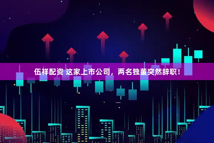 伍祥配资 这家上市公司，两名独董突然辞职！