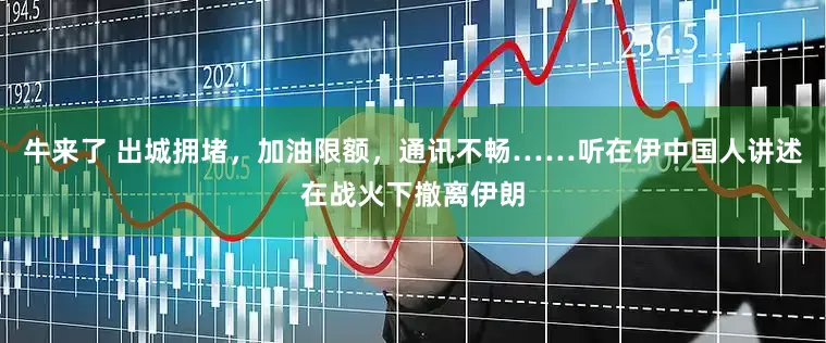 牛来了 出城拥堵，加油限额，通讯不畅……听在伊中国人讲述在战火下撤离伊朗
