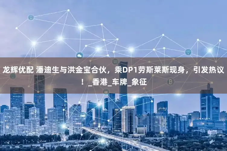 龙辉优配 潘迪生与洪金宝合伙，乘DP1劳斯莱斯现身，引发热议！_香港_车牌_象征