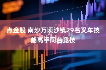 点金股 南沙万顷沙镇29名叉车技能高手同台竞技