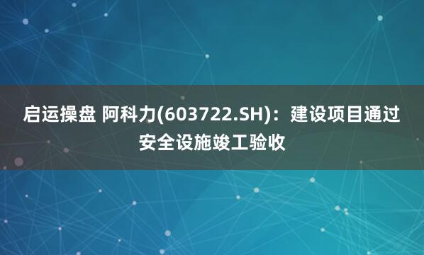 启运操盘 阿科力(603722.SH)：建设项目通过安全设施竣工验收