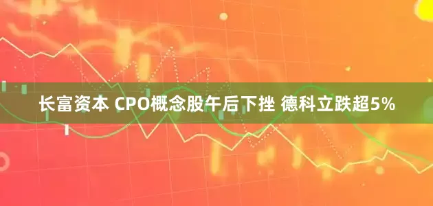 长富资本 CPO概念股午后下挫 德科立跌超5%