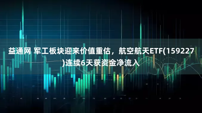 益通网 军工板块迎来价值重估，航空航天ETF(159227)连续6天获资金净流入