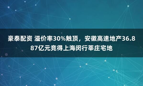 豪泰配资 溢价率30%触顶，安徽高速地产36.887亿元竞得上海闵行莘庄宅地