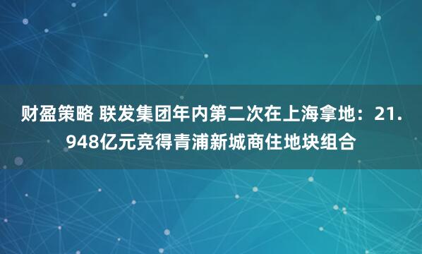 财盈策略 联发集团年内第二次在上海拿地：21.948亿元竞得青浦新城商住地块组合