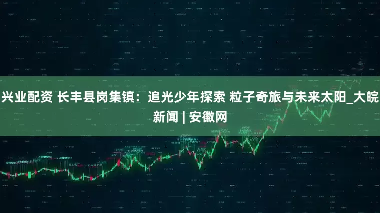 兴业配资 长丰县岗集镇：追光少年探索 粒子奇旅与未来太阳_大皖新闻 | 安徽网