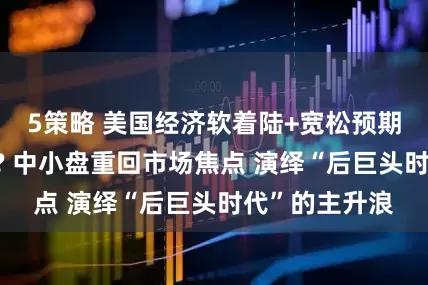 5策略 美国经济软着陆+宽松预期=风格大轮换? 中小盘重回市场焦点 演绎“后巨头时代”的主升浪