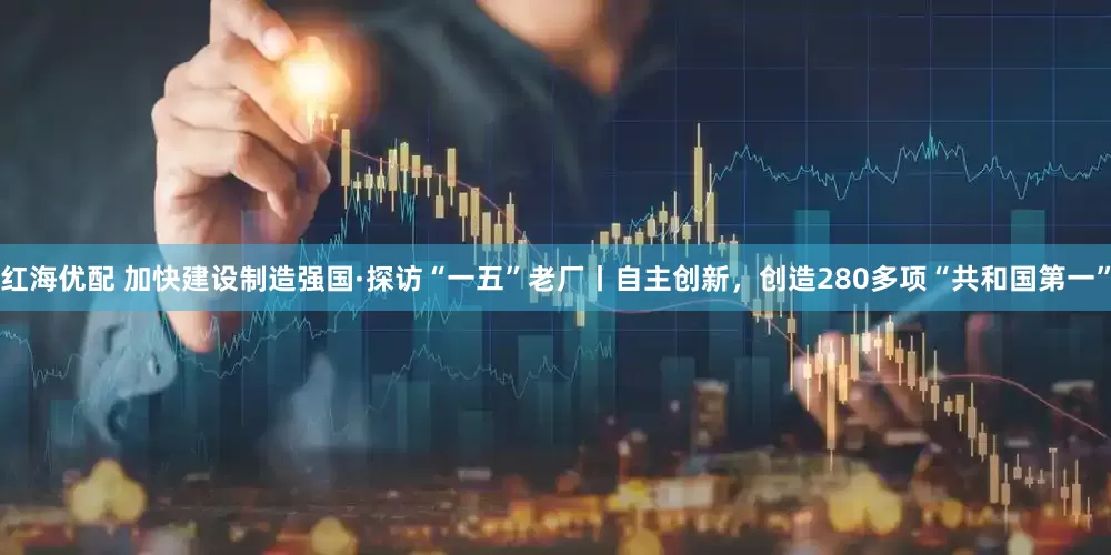 红海优配 加快建设制造强国·探访“一五”老厂丨自主创新，创造280多项“共和国第一”