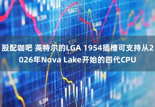 股配咖吧 英特尔的LGA 1954插槽可支持从2026年Nova Lake开始的四代CPU