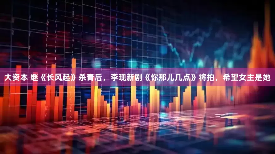 大资本 继《长风起》杀青后，李现新剧《你那儿几点》将拍，希望女主是她