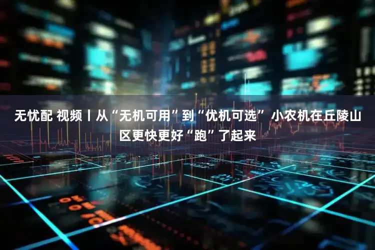 无忧配 视频丨从“无机可用”到“优机可选” 小农机在丘陵山区更快更好“跑”了起来