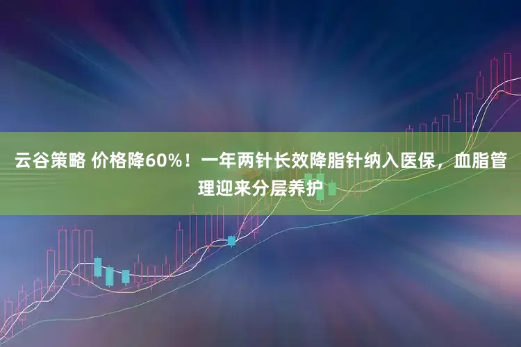 云谷策略 价格降60%！一年两针长效降脂针纳入医保，血脂管理迎来分层养护