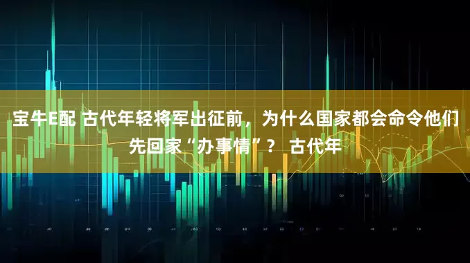 宝牛E配 古代年轻将军出征前，为什么国家都会命令他们先回家“办事情”？ 古代年